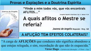 “Vinde a mim todos vós, que vós encontrais
AFLITOS...”
Evangelho Segundo o Espiritismo -Cap. 6 – Mateus 11/26
A quais aflitos o Mestre se
referia?
Joanna de Angelis Responde – Perg. 168
Provas e Expiações e a Doutrina Espírita
“A carga de AFLIÇÕES que conduzes não significa abandono a
que estejas relegada, e sim, recordação de que não és esquecida.”
Victor Hugo – Calvário da Libertação – 4º Parte – Cap. 7
A AFLIÇÃO TEM EFEITOS COLATERAIS?
 