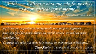 “A dor vem realizar a obra que não foi possível
ao amor edificar por si mesmo.”
Emmanuel – Servidores no Além – Cap. 1
“Precisamos aprender a viver sem reclamar. Tenho visto médiuns que,
infelizmente, se perderam no excesso de suas próprias lagrimas...
Ora, seja qual for o meu drama, eu preciso viver e ser útil aos meus
semelhantes!
Lagrima não substitui suor; pelo menos, em mim nunca substituiu...”
Chico Xavier – O Evangelho de Chico Xavier – Cap. 105
 