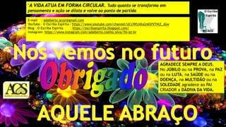 E-mail : adalberto.acsjr@gmail.com
YouTube – O Escriba Espírita : https://www.youtube.com/channel/UCj39fLNXa2nKXfVTNlZ_JGw
Blog – O Escriba Espírita : https://escribaespirita.blogspot.com/
Instagram: https://www.instagram.com/adalberto.coelho.silva/?hl=pt-br
AGRADECE SEMPRE A DEUS.
No JÚBILO ou na PROVA, na PAZ
ou na LUTA, na SAÚDE ou na
DOENÇA, na MULTIDÃO ou na
SOLEDADE agradece ao PAI
CRIADOR a DÁDIVA DA VIDA.
“A VIDA ATUA EM FORMA CIRCULAR. Tudo quanto se transforma em
pensamento e ação se dilata e volve ao ponto de partida
 
