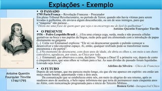  O PASSADO
1795 Paris/França – Revolução Francesa – Procurador
Em pleno Tribunal Revolucionário, no período de Terror, quando não havia vítimas para serem
levadas à guilhotina, ele enviava algum desconhecido, ou um de seus inimigos, para que
a “máquina” não parasse...
“Dêem-me uma frase de quem quer que seja e eu encarrego-me de fazê-lo guilhotinar”.
Antoine Quentin Fourquier Tinville
 O PRESENTE
1936 – Pedro Leopoldo/Brasil. (...) Era uma criança cega, surda, muda e não possuía células
gustativas na boca e nas papilas da língua, razão pela qual era alimentada com a introdução de papas
diretamente na garganta
(...) Certa vez Emmanuel explicou: “Ele só vai desencarnar quando o pulmão começar a
desenvolver e não encontrar espaço. Aí, então, qualquer resfriado pode-se transformar numa
pneumonia e ele partirá”.
(...) No momento do desencarne, com doze anos de idade, ele abriu os olhos e, em meio a um choro
convulsivo, agradeceu, por sinais, ao Chico por tudo.
(...) Emmanuel, que observava a cena, declarou: “Graças a Deus! É a primeira vez, depois de cento
e cinquenta anos, que seus olhos se voltam para a luz. As suas dívidas do passado foram liquidadas.
Louvado seja Jesus”.
Adelino da Silveira – Chico de Francisco
 O FUTURO
Depois de um tempo, que me pareceu muito longo, eis que ele me aparece em espírito: era então um
moço muito bonito, aparentando vinte e dois anos.
Da comunicação que se estabeleceu entre nós, em meio às alegrias do seu retorno, após os
saudosos anos de ausência, o belo rapaz informou-me que teria de permanecer mais cinquenta anos
no Além, com reencarnação programada para o início do Terceiro Milênio.
Romeu Grisi - Inesquecível Chico
Antoine Quentin
Fourquier Tinville
1746/1795
Expiações - Exemplo
 