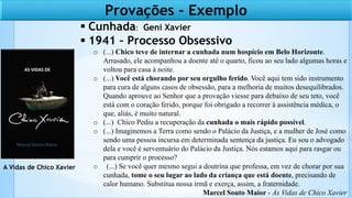  Cunhada: Geni Xavier
 1941 – Processo Obsessivo
o (...) Chico teve de internar a cunhada num hospício em Belo Horizonte.
Arrasado, ele acompanhou a doente até o quarto, ficou ao seu lado algumas horas e
voltou para casa à noite.
o (...) Você está chorando por seu orgulho ferido. Você aqui tem sido instrumento
para cura de alguns casos de obsessão, para a melhoria de muitos desequilibrados.
Quando aprouve ao Senhor que a provação viesse para debaixo de seu teto, você
está com o coração ferido, porque foi obrigado a recorrer à assistência médica, o
que, aliás, é muito natural.
o (...) Chico Pediu a recuperação da cunhada o mais rápido possível.
o (...) Imaginemos a Terra como sendo o Palácio da Justiça, e a mulher de José como
sendo uma pessoa incursa em determinada sentença da justiça. Eu sou o advogado
dela e você é serventuário do Palácio da Justiça. Nós estamos aqui para rasgar ou
para cumprir o processo?
o (...) Se você quer mesmo segui a doutrina que professa, em vez de chorar por sua
cunhada, tome o seu lugar ao lado da criança que está doente, precisando de
calor humano. Substitua nossa irmã e exerça, assim, a fraternidade.
Marcel Souto Maior - As Vidas de Chico Xavier
A Vidas de Chico Xavier
Provações - Exemplo
 