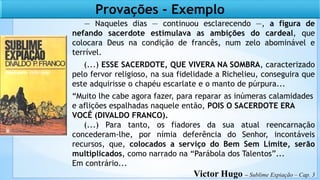 — Naqueles dias — continuou esclarecendo —, a figura de
nefando sacerdote estimulava as ambições do cardeal, que
colocara Deus na condição de francês, num zelo abominável e
terrível.
(...) ESSE SACERDOTE, QUE VIVERA NA SOMBRA, caracterizado
pelo fervor religioso, na sua fidelidade a Richelieu, conseguira que
este adquirisse o chapéu escarlate e o manto de púrpura...
“Muito lhe cabe agora fazer, para reparar as inúmeras calamidades
e aflições espalhadas naquele então, POIS O SACERDOTE ERA
VOCÊ (DIVALDO FRANCO).
(...) Para tanto, os fiadores da sua atual reencarnação
concederam-lhe, por nímia deferência do Senhor, incontáveis
recursos, que, colocados a serviço do Bem Sem Limite, serão
multiplicados, como narrado na “Parábola dos Talentos”...
Em contrário...
Victor Hugo – Sublime Expiação – Cap. 3
Provações - Exemplo
 