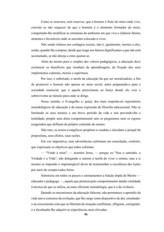 96
Como se assevera, com reservas, que o homem é fruto do meio onde vive,
convém se não esquecer de que o homem é o elemento formador do meio,
competindo-lhe modificar as estruturas do ambiente em que vive e elaborar fatores
atraentes e favoráveis onde se encontre colocado a viver.
Não sendo infenso aos contágios sociais, não é, igualmente, inerme a eles,
senão, quando lhe compraz, desde que reage aos fatores dignificantes a que não está
acostumado, se não deseja a estes ajustar-se.
Além do ensino puro e simples dos valores pedagógicos, a educação deve
esclarecer os benefícios que resultam da aprendizagem, da fixação dos seus
implementos culturais, morais e espirituais.
Por isso, e sobretudo, a tarefa da educação há que ser moralizadora, a fim
de promover o homem não apenas no meio social, antes preparando-o para a
sociedade essencial, que é aquela preexistente ao berço donde ele veio e
sobrevivente ao túmulo para onde se dirige.
Nesse sentido, o Evangelho é, quiçá, dos mais respeitáveis repositórios
metodológicos de educação e da maior expressão de filosofia educacional. Não se
limitando os seus ensinos a um breve período da vida e sim prevendo-lhe a
totalidade, propõe uma dieta comportamental sem os pieguismos nem os rigores
exagerados que defluem do próprio conteúdo do ensino.
Não raro, os textos evangélicos propõem a conduta e elucidam o porquê da
propositura, seus efeitos, suas razões.
Em voz imperativa, suas advertências culminam em consolação, conforto,
que expressam os objetivos que todos colimam.
— “Vinde a mim", — assentiu Jesus, — porque eu “Sou o caminho, a
Verdade e a Vida”, não delegando a outrem a tarefa de viver o ensino, mas a si
mesmo se impondo o impostergável dever de testemunhar a excelência das lições
por meio de comprovados feitos.
Sintetizou em todos os passos e ensinamentos a função dupla de Mestre —
educador e pedagogo —, aquele que permeia pelo comportamento dando vitalidade
à técnica de que se utiliza, na mais eficiente metodologia, que é a da vivência.
Quando os mecanismos da educação falecem, não permanece o aprendiz da
vida sem o concurso da evolução, que lhe surge como dispositivo de dor, emulando-
o ao crescimento com que se libertará da situação conflitante, afligente, corrigindo-
o e facultando-lhe adquirir as experiências mais elevadas.
 