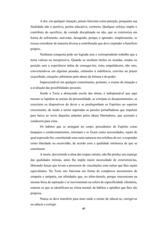 97
A dor, em qualquer situação, jamais funciona como punição, porquanto sua
finalidade não é punitiva, porém educativa, corretora. Qualquer esforço impõe o
contributo do sacrifício, da vontade disciplinada ou não, que se exterioriza em
forma de sofrimento, mal-estar, desagrado, porque o aprendiz, simplesmente, se
recusa considerar de maneira diversa a contribuição que deve expender a benefício
próprio.
Nenhuma conquista pode ser lograda sem o correspondente trabalho que a
torna valiosa ou inexpressiva. Quando se recebem títulos ou moedas, rendas ou
posição sem a experiência árdua de consegui-los, estes empalidecem, não raro,
convertendo-se em algemas pesadas, estímulos à indolência, convites ao prazer
exacerbado, situações arbitrárias pelo abuso da fortuna e do poder.
Imprescindível em qualquer cometimento, portanto, o exame da situação e
a avaliação das possibilidades pessoais.
Sendo a Terra a abençoada escola das almas, é indispensável que aqui
mesmo se lapidem as arestas da personalidade, se corrijam os desajustamentos, se
exercitem os dispositivos do dever e se predisponham os Espíritos ao superior
crescimento, de modo a serem superadas as paixões perturbadoras que impelem
para baixo ao invés daquelas ardentes pelos ideais libertadores, que acionam e
conduzem para cima.
Os hábitos que se arraigam no corpo, procedentes do Espírito como
lampejos e condicionamentos, retornam e se fixam como necessidades, sejam de
qual expressão for, constituindo uma outra natureza nos refolhos do ser, a responder
como liberdade ou escravidão, de acordo com a qualidade intrínseca de que se
constituem.
A morte, desvestindo a alma das roupas carnais, não lhe produz um expurgo
das qualidades íntimas, antes lhe impõe maior necessidade de exteriorizá-las,
liberando forças que levam a processos de vinculações com outras que lhes sejam
equivalentes. Na Terra isto funciona em forma de complexos mecanismos de
simpatia e antipatia, em afinidades que, no além-túmulo, porque sincronizam na
mesma faixa de aspiração e se movimentam na esfera de especificidade vibratória,
reúnem os que se identificam no clima mental, de hábitos e aptidões que lhes são
próprios.
Nunca se deve transferir para mais tarde o mister de educar-se, corrigir-se
ou educar e corrigir.
 