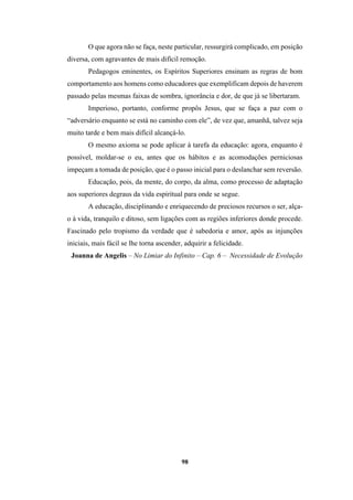 98
O que agora não se faça, neste particular, ressurgirá complicado, em posição
diversa, com agravantes de mais difícil remoção.
Pedagogos eminentes, os Espíritos Superiores ensinam as regras de bom
comportamento aos homens como educadores que exemplificam depois de haverem
passado pelas mesmas faixas de sombra, ignorância e dor, de que já se libertaram.
Imperioso, portanto, conforme propôs Jesus, que se faça a paz com o
“adversário enquanto se está no caminho com ele”, de vez que, amanhã, talvez seja
muito tarde e bem mais difícil alcançá-lo.
O mesmo axioma se pode aplicar à tarefa da educação: agora, enquanto é
possível, moldar-se o eu, antes que os hábitos e as acomodações perniciosas
impeçam a tomada de posição, que é o passo inicial para o deslanchar sem reversão.
Educação, pois, da mente, do corpo, da alma, como processo de adaptação
aos superiores degraus da vida espiritual para onde se segue.
A educação, disciplinando e enriquecendo de preciosos recursos o ser, alça-
o à vida, tranquilo e ditoso, sem ligações com as regiões inferiores donde procede.
Fascinado pelo tropismo da verdade que é sabedoria e amor, após as injunções
iniciais, mais fácil se lhe torna ascender, adquirir a felicidade.
Joanna de Angelis – No Limiar do Infinito – Cap. 6 – Necessidade de Evolução
 