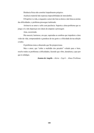 100
Distância física não constitui impedimento psíquico.
Ausência material não expressa impossibilidade de intercâmbio.
O Espírito é a vida, e enquanto o amor não Iene as dores e não lima as arestas
das dificuldades, o problema prossegue inalterado.
Arrima-te ao amor e sofre com paciência. Suporta a alma-problema que se
junge a ti e não depereças nos ideais de amparar e prosseguir.
Ama, socorrendo.
Dia nascerá, luminoso, em que, superadas as sombras que impedem a clara
visão da vida, compreenderás a grandeza do teu gesto e a felicidade da tua afeição
a todos.
O problema toma a dimensão que lhe proporcionas.
Mas o amor, que “cobre a multidão dos pecados” voltado para o bem,
resolve todos os problemas e dificuldades, fazendo que vibre, duradoura, a paz por
que te afadigas.
Joanna de Angelis – Alerta – Cap.6 – Almas Problema
 
