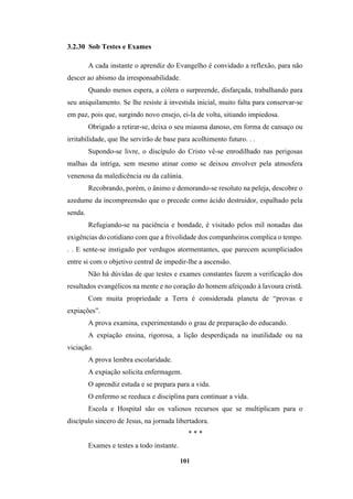 101
3.2.30 Sob Testes e Exames
A cada instante o aprendiz do Evangelho é convidado a reflexão, para não
descer ao abismo da irresponsabilidade.
Quando menos espera, a cólera o surpreende, disfarçada, trabalhando para
seu aniquilamento. Se lhe resiste à investida inicial, muito falta para conservar-se
em paz, pois que, surgindo novo ensejo, ei-la de volta, sitiando impiedosa.
Obrigado a retirar-se, deixa o seu miasma danoso, em forma de cansaço ou
irritabilidade, que lhe servirão de base para acolhimento futuro. . .
Supondo-se livre, o discípulo do Cristo vê-se enrodilhado nas perigosas
malhas da intriga, sem mesmo atinar como se deixou envolver pela atmosfera
venenosa da maledicência ou da calúnia.
Recobrando, porém, o ânimo e demorando-se resoluto na peleja, descobre o
azedume da incompreensão que o precede como ácido destruidor, espalhado pela
senda.
Refugiando-se na paciência e bondade, é visitado pelos mil nonadas das
exigências do cotidiano com que a frivolidade dos companheiros complica o tempo.
. . E sente-se instigado por verdugos atormentantes, que parecem acumpliciados
entre si com o objetivo central de impedir-lhe a ascensão.
Não há dúvidas de que testes e exames constantes fazem a verificação dos
resultados evangélicos na mente e no coração do homem afeiçoado à lavoura cristã.
Com muita propriedade a Terra é considerada planeta de “provas e
expiações”.
A prova examina, experimentando o grau de preparação do educando.
A expiação ensina, rigorosa, a lição desperdiçada na inutilidade ou na
viciação.
A prova lembra escolaridade.
A expiação solicita enfermagem.
O aprendiz estuda e se prepara para a vida.
O enfermo se reeduca e disciplina para continuar a vida.
Escola e Hospital são os valiosos recursos que se multiplicam para o
discípulo sincero de Jesus, na jornada libertadora.
* * *
Exames e testes a todo instante.
 
