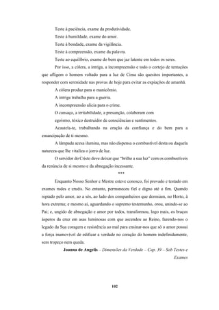 102
Teste à paciência, exame da produtividade.
Teste à humildade, exame do amor.
Teste à bondade, exame da vigilância.
Teste à compreensão, exame da palavra.
Teste ao equilíbrio, exame do bem que jaz latente em todos os seres.
Por isso, a cólera, a intriga, a incompreensão e todo o cortejo de tentações
que afligem o homem voltado para a luz de Cima são quesitos importantes, a
responder com serenidade nas provas de hoje para evitar as expiações de amanhã.
A cólera produz para o manicômio.
A intriga trabalha para a guerra.
A incompreensão alicia para o crime.
O cansaço, a irritabilidade, a presunção, colaboram com
egoísmo, tóxico destruidor de consciências e sentimentos.
Acautela-te, trabalhando na oração da confiança e do bem para a
emancipação de ti mesmo.
A lâmpada acesa ilumina, mas não dispensa o combustível desta ou daquela
natureza que lhe vitaliza o jorro de luz.
O servidor do Cristo deve deixar que “brilhe a sua luz” com os combustíveis
da renúncia de si mesmo e da abnegação incessante.
***
Enquanto Nosso Senhor e Mestre esteve conosco, foi provado e testado em
exames rudes e cruéis. No entanto, permaneceu fiel e digno até o fim. Quando
reptado pelo amor, ao a sós, ao lado dos companheiros que dormiam, no Horto, à
hora extrema; e mesmo aí, aguardando o supremo testemunho, orou, unindo-se ao
Pai; e, ungido de abnegação e amor por todos, transformou, logo mais, os braços
ásperos da cruz em asas luminosas com que ascendeu ao Reino, fazendo-nos o
legado da Sua coragem e resistência ao mal para ensinar-nos que só o amor possui
a força inamovível de edificar a verdade no coração do homem indefinidamente,
sem tropeço nem queda.
Joanna de Angelis – Dimensões da Verdade – Cap. 39 – Sob Testes e
Exames
 