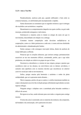 103
3.2.31 Ama a Tua Dor
Paradoxalmente, anelavas pela paz, quando edificando o bem entre as
criaturas humanas, e és defrontado pela incompreensão e repúdio.
Sentes desencanto ao constatares que os sagrados misteres a que te entregas
são recebidos com acrimônias e suspeitas.
Desanimam-te os comportamentos daqueles nos quais confias, na grei onde
mourejas, produzindo amarguras e mal-estares.
Entristece-te a maneira como te tratam os amigos da seara em que te
movimentas, desconfiados em relação à tu a entrega.
Constatas insanas competições onde deveriam multiplicar-se as
cooperações, como se o labor pertencesse a cada um e a seara estivesse destituída
de administrador e abandonada pelo Senhor.
Sentes cansaço e não consegues renovação íntima, diante da ausência de
tempo hábil para a reflexão.
Pensavas que os corações afetuosos, que sorriem contigo, permaneceriam
acessíveis ao teu nos momentos difíceis, constatando, porém, que o ego neles
predomina, em relação ao coletivo no grupo em que te fixas.
Ocorrem-te a desistência e o retorno às tuas origens, porque o paraíso que
acreditavas estar ao teu alcance, na convivência com os demais servidores, é
somente uma aparência com os mesmos desvãos que encontravas no anterior
convívio social por onde te movimentavas.
Sofres, porque anseias pela harmonia e acalentas o sonho da plena
solidariedade, que se te apresenta muito distante…
Não te esqueças, porém, de que os santos e s erafins transitaram também no
corpo e alcançaram esse nível de evolução porque enfrentaram equivalentes ou mais
ásperas refregas.
Ninguém atinge o altiplano sem a caminhada pelas baixadas sombrias e
difíceis de acesso.
Revigora-te na luta, sendo tolerante para com todos e exigente para contigo
mesmo.
O reino dos céus é construído com os materiais da renúncia e da compaixão,
da bondade e da comiseração, sob o patrocínio do amor.
 