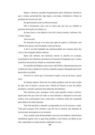 104
Repara a Natureza sacudida frequentemente pelos fenômenos destrutivos
que a visitam, permitindo-lhe, logo depois, renovação, exuberância e beleza na
produção dos tesouros da vida.
De igual maneira ocorre na floresta humana.
Não te desencantes, pois, com os outros que, por sua vez, também se
permitem frustrações em relação a ti.
Se amas Jesus e o teu objetivo é servi-lO, avança contente, conforme o fez
o Irmão Alegria.
Ama a tua dor.
No momento em que o teu amor seja capaz de superar o sofrimento, sem
rebeldia nem queixa, terás alcançado a meta que buscas.
A dor é um buril lapidador das anfractuosidades dos minerais duros dos
vícios e dos arraigados hábitos infelizes.
Quem não enfrenta com harmonia interior os desafios da evolução,
acautelando-se do sofrimento, permanece em lamentável estagnação que o conduz
à paralisia emocional em relação ao crescimento íntimo.
Os caminhos do Gólgota, assim como os da Úmbria, ainda permanecem com
sombras por cima e espinhos no seu leito, exigindo coragem e abnegação para serem
percorridos com júbilo.
Vencê-los é o dever que a fé racional te impõe, a serviço de Jesus, a quem
amas.
Se almejas alegria e bem-estar nos moldes profanos estás em outro campo
de ação, mas se buscas o serviço com o Mestre de Nazaré, os teus são júbilos
profundos e emoções superiores bem diferentes das habituais.
Não relaciones, pois, remoques e erros, antes aprende a retirar o mel hor,
aquela parte boa que existe em todos os seres humanos e enriquece-te com esses
valores, sem te preocupares com a outra parte, a enferma, ainda não recuperada
pelas dádivas da saúde espiritual.
Tem mais paciência e aprende a compreender em vez de censurar e exigir.
Cada qual consegue fazer somente o que lhe está ao alcance, não dispondo de
recursos para autossuperar-se no momento.
Jesus, modelo e guia da humanidade, conviveu com mulheres e homens bem
semelhantes àqueles com os quais hoje partilhas a convivência, em labuta ao teu
lado, suportando-se reciprocamente e dedicados ao amor.
 