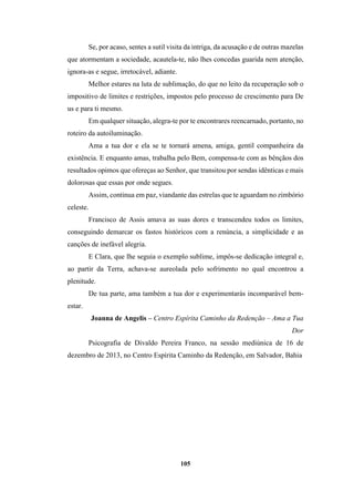 105
Se, por acaso, sentes a sutil visita da intriga, da acusação e de outras mazelas
que atormentam a sociedade, acautela-te, não lhes concedas guarida nem atenção,
ignora-as e segue, irretocável, adiante.
Melhor estares na luta de sublimação, do que no leito da recuperação sob o
impositivo de limites e restrições, impostos pelo processo de crescimento para De
us e para ti mesmo.
Em qualquer situação, alegra-te por te encontrares reencarnado, portanto, no
roteiro da autoiluminação.
Ama a tua dor e ela se te tornará amena, amiga, gentil companheira da
existência. E enquanto amas, trabalha pelo Bem, compensa-te com as bênçãos dos
resultados opimos que ofereças ao Senhor, que transitou por sendas idênticas e mais
dolorosas que essas por onde segues.
Assim, continua em paz, viandante das estrelas que te aguardam no zimbório
celeste.
Francisco de Assis amava as suas dores e transcendeu todos os limites,
conseguindo demarcar os fastos históricos com a renúncia, a simplicidade e as
canções de inefável alegria.
E Clara, que lhe seguia o exemplo sublime, impôs-se dedicação integral e,
ao partir da Terra, achava-se aureolada pelo sofrimento no qual encontrou a
plenitude.
De tua parte, ama também a tua dor e experimentarás incomparável bem-
estar.
Joanna de Angelis – Centro Espírita Caminho da Redenção – Ama a Tua
Dor
Psicografia de Divaldo Pereira Franco, na sessão mediúnica de 16 de
dezembro de 2013, no Centro Espírita Caminho da Redenção, em Salvador, Bahia
 