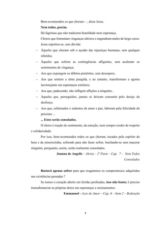 7
Bem-aventurados os que choram – , disse Jesus.
Nem todos, porém.
Há lágrimas que não traduzem humildade nem esperança.
Choros que fomentam vinganças ultrizes e engendram males de largo curso.
Jesus reportou-se, sem dúvida:
− Àqueles que choram sob o açodar das injustiças humanas, sem qualquer
rebeldia;
− Àqueles que sofrem as contingências afligentes, sem acalentar os
sentimentos de vingança;
− Aos que expungem os débitos pretéritos, sem desespero;
− Aos que sentem a alma pungida, e no entanto, transformam a agonia
lacrimejante em esperanças estelares;
− Aos que, padecendo, não infligem aflições a ninguém; .
− Àqueles que, perseguidos, jamais se deixam consumir pelo desejo do
desforço;
− Aos que, esfaimados e sedentos de amor e paz, laboram pela felicidade do
próximo ...
... Estes serão consolados.
O choro é reação do sentimento, da emoção, nem sempre credor de respeito
e solidariedade.
Por isso, bem-aventurados todos os que choram, tocados pelo espírito do
bem e da misericórdia, sofrendo para não fazer sofrer, burilando-se sem macerar
ninguém, porquanto, assim, serão realmente consolados.
Joanna de Angelis – Alerta – 2º Parte – Cap. 7 – Nem Todos
Consolados
Bastará apenas sofrer para que resgatemos os compromissos adquiridos
nas existências passadas ?
Se temos o coração aberto em feridas profundas, isso não basta; é preciso
transubstanciar as próprias dores em esperanças e ensinamentos.
Emmanuel – Leis de Amor – Cap. 6 – Item 2 – Redenção
 