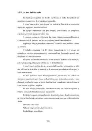 106
3.2.32 As Asas da Libertação
Se pretendes mergulhar nos fluidos superiores da Vida, desvendando os
complexos mecanismos da existência, ora e medita.
A prece levar-te-á ao norte seguro e a meditação fixar-te-á no centro das
aspirações superiores, harmonizando-te.
Se desejas permanecer em paz integral, consolidando as conquistas
espirituais, renúncia e esquece todo o mal.
A renúncia ensinar-te-á libertação das coisas e das conjunturas afligentes e
o esquecimento de qualquer mal ser-te-á o pilotis para a libertação plena.
Se planejas integração no bem, ampliando a visão do amor, trabalha e serve
ao próximo.
O trabalho enriquecer-te-á de valores inquestionáveis e o serviço da
caridade ao próximo, proporcionar-te-á oportunidade de iluminação pessoal com
doação de felicidade aos outros.
Se queres a consciência tranquila no teu processo de busca e de redenção,
persevera e acompanha os que sofrem, não os deixando a sós.
A perseverança no bem dar-te-á generosidade natural e a companhia ao lado
dos infelizes far-te-á sábio pelas técnicas de amor que aprenderás a utilizar para o
êxito no ministério.
As duas primeiras linhas do comportamento podem ser a tua vertical de
silencioso crescimento para Deus, na luta íntima, sem testemunhas, muitas vezes
chorando e sofrendo, como se o solo da alma fosse rasgado para que se fixasse a
trave em que te apóias e amparas.
As duas atitudes outras são a linha horizontal da tua vivência espiritual e
fraterna com as criaturas humanas do teu caminho.
Já não é a busca em estrangulamento das paixões, mas a doação em sorrisos
de alegria, distribuindo estímulos e coragem em nome do amor que reflete o Grande
Amor.
Uma cruz a tua vida!
Nela, de braços abertos, tu te encontras.
Já não há dor, nem aflição.
 