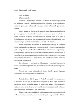 108
3.2.33 Examinando o sofrimento
Fugir da aflição!
Libertar-se da dor!
Esquecer. . .. Esquecer que se sofre! — Exclamam os simplistas que pensam
em solucionar o magno e palpitante problema do sofrimento não o considerando,
como se, ignorando a enfermidade e a dor, a dor e a enfermidade ignorassem o
homem.
Muitos dos que se filiaram às diversas correntes religiosas do Cristianismo
procuram, por processo de transferência, librar-se acima das águas tumultuadas do
sofrer, orando e, na prece, exorando libertação gratuita, como se o papel da
Divindade fosse o de arrolar solicitações e atendê-las indiscriminadamente, longe
da consideração aos títulos característicos do mérito e do demérito.
Alguns, vinculados às correntes do materialismo filosófico ou científico,
fogem em busca do prazer como se este, entorpecendo o caráter, pudesse anular a
sede dos registros do passado culposo, libertando os infratores sem a regularização
dos seus débitos. E como o prazer não consegue atender a sede de gozo e o gozo da
fuga, fogem, desvairados, para os labirintos das drogas estupefacientes, procurando,
na consciência em desalinho e em exaltação, uma felicidade a que não fazem jus,
uma paz que não merecem.
E o sofrimento — esse ignoto servidor da alma — continua, imperturbável
no afã de sacudir e despertar mentes, realizando o impositivo divino de reequilíbrio
da Lei.
Reponta aqui e surge adiante, de mil formas, falando vigorosa linguagem
que somente raros conseguem escutar e entender.
* * *
Zenão de Cítio, o filósofo grego do IV século antes de Cristo, contemplando
o panorama de dor que se apresentava afligente em todo lugar, elaborou o
estoicismo, através do qual o desdém às coisas materiais e o culto das virtudes
seriam os meios únicos de promover o equilíbrio no homem, desse modo valorizado
para vencer a dor, enfrentando-a com nobreza e fé.
Sócrates, o célebre pai da Escola maiêutica e considerado o maior filósofo
da Humanidade, encarcerado pela intolerância do ignóbil julgamento dos Heliastas
 