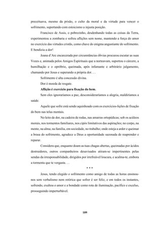 109
preceituava, mesmo da prisão, o culto da moral e da virtude para vencer o
sofrimento, suportando com estoicismo a injusta posição.
Francisco de Assis, o pobrezinho, desdenhando todas as coisas da Terra,
experimentou a zombaria e sofreu aflições sem nome, mantendo a força do amor
no exercício das virtudes cristãs, como chave do enigma angustiante do sofrimento.
E bendizia a dor!
Joana d’Arc encarcerada por circunstâncias óbvias procurou escutar as suas
Vozes e, animada pelos Amigos Espirituais que a norteavam, suportou o cárcere, a
humilhação e o opróbrio, queimada, após infamante e arbitrário julgamento,
chamando por Jesus e superando a própria dor. . .
Sofrimento é alta concessão divina.
Dor é moeda de resgate.
Aflição é exercício para fixação do bem.
Sem eles ignoraríamos a paz, desconsideraríamos a alegria, maldiríamos a
saúde.
Aquele que sofre está sendo aquinhoado com os exercícios-lições de fixação
do bem nas telas mentais.
No leito de dor, na cadeira de rodas, nas amarras ortopédicas; sob os acúleos
morais, nos tormentos familiares, nos cipós limitativos das aspirações; no corpo, na
mente, na alma; na família, em sociedade, no trabalho; onde esteja a arder e queimar
a brasa do sofrimento, agradece a Deus a oportunidade sazonada de reaprender e
reparar.
Considera que, enquanto doam as tuas chagas abertas, queimadas por ácidos
destruidores, outros companheiros desavisados atiram-se impertinentes pelas
sendas da irresponsabilidade, dirigidos por irrefreável loucura, e acalma-te, embora
a tormenta que te vergasta. . .
* * *
Jesus, tendo elegido o sofrimento como amigo de todas as horas ensinou-
nos sem verbalismo nem retórica que sofrer é ser feliz, e em todos os instantes,
sofrendo, exaltou o amor e a bondade como rota de iluminação, pacífico e excelso,
prosseguindo imperturbável.
 