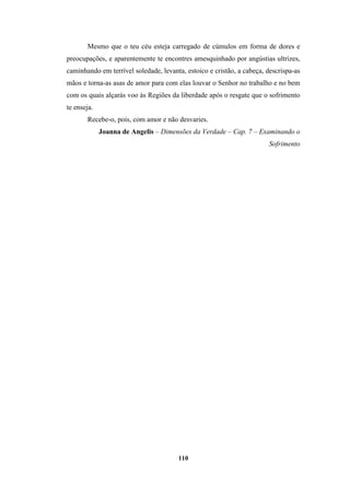 110
Mesmo que o teu céu esteja carregado de cúmulos em forma de dores e
preocupações, e aparentemente te encontres amesquinhado por angústias ultrizes,
caminhando em terrível soledade, levanta, estoico e cristão, a cabeça, descrispa-as
mãos e torna-as asas de amor para com elas louvar o Senhor no trabalho e no bem
com os quais alçarás voo às Regiões da liberdade após o resgate que o sofrimento
te enseja.
Recebe-o, pois, com amor e não desvaries.
Joanna de Angelis – Dimensões da Verdade – Cap. 7 – Examinando o
Sofrimento
 
