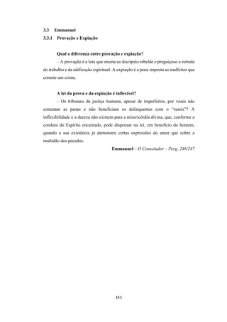 111
3.3 Emmanuel
3.3.1 Provação e Expiação
Qual a diferença entre provação e expiação?
– A provação é a luta que ensina ao discípulo rebelde e preguiçoso a estrada
do trabalho e da edificação espiritual. A expiação é a pena imposta ao malfeitor que
comete um crime.
A lei da prova e da expiação é inflexível?
– Os tribunais da justiça humana, apesar de imperfeitos, por vezes não
comutam as penas e não beneficiam os delinquentes com o “sursis”? A
inflexibilidade e a dureza não existem para a misericórdia divina, que, conforme a
conduta do Espírito encarnado, pode dispensar na lei, em benefício do homem,
quando a sua existência já demonstre certas expressões do amor que cobre a
multidão dos pecados.
Emmanuel – O Consolador – Perg. 246/247
 