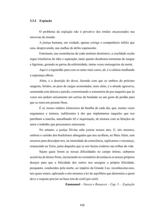 112
3.3.2 Expiação
O problema da expiação não é privativo dos irmãos encarcerados nas
enxovias do mundo.
A justiça humana, em verdade, apenas corrige o companheiro infeliz que
caiu, desprevenido, nas malhas do delito espetacular.
Entretanto, nas reentrâncias de cada instituto doméstico, a crueldade oculta
ergue trincheiras de ódio e separação, tanto quanto desabotoa tormentas de sangue
e lágrimas, gerando as garras da enfermidade, tantas vezes mensageiras da morte.
Aqui é a ingratidão para com os entes mais caros; ali, é a calúnia retalhando
a esperança alheia.
Além, é a deserção do dever, fazendo com que os ombros do próximo
sangrem, feridos, ao peso de cargas acumuladas; mais além, é a atitude agressiva,
sustentada com dureza e paixão, exterminando a sementeira de paz naqueles que às
vezes nos pedem unicamente um sorriso de bondade ou um gesto de perdão para
que se renovem perante Deus.
É aí, nesses redutos silenciosos da batalha de cada dia, que, muitas vezes
enganamos e traímos, indiferentes à dor que implantamos naqueles que nos
partilham a marcha, amealhando fel e inquietação, de mistura com as bênçãos de
amor e trabalho que procuramos entesourar.
No entanto, a justiça Divina sabe joeirar nossos atos. E, nós mesmos,
embora o carinho dos benfeitores abnegados que nos acolhem, no Mais Além, sem
recursos para desculpar-nos, na intimidade da consciência, suplicamos o recomeço,
renascendo na Terra, junto daqueles que se nos fazem credores nas trilhas da vida.
Sejam quais forem as nossas dificuldades no campo íntimo, saibamos
aceitá-las de ânimo firme, incinerando no crematório da renúncia os nossos próprios
desejos para que a felicidade dos outros nos assegure a própria felicidade,
porquanto, conduzidos pela morte, ao império da Grande Luz, reconhecemo-nos,
tais quais somos, aplicando a nós mesmos a lei do equilíbrio que determina a quem
deve o reajuste preciso na base reta do ceitil por ceitil.
Emmanuel – Nascer e Renascer – Cap. 5 – Expiação
 