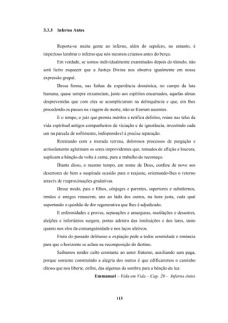 113
3.3.3 Inferno Antes
Reporta-se muita gente ao inferno, além do sepulcro, no entanto, é
imperioso lembrar o inferno que nós mesmos criamos antes do berço.
Em verdade, se somos individualmente examinados depois do túmulo, não
será lícito esquecer que a Justiça Divina nos observa igualmente em nossa
expressão grupal.
Dessa forma, nas linhas da experiência doméstica, no campo da luta
humana, quase sempre enxameiam, junto aos espíritos encarnados, aquelas almas
desprevenidas que com eles se acumpliciaram na delinquência e que, em lhes
precedendo os passos na viagem da morte, não se fizeram ausentes.
E o tempo, o juiz que premia méritos e retifica defeitos, reúne nas telas da
vida espiritual antigos companheiros de viciação e de ignorância, investindo cada
um na parcela de sofrimento, indispensável à precisa reparação.
Renteando com a morada terrena, dolorosos processos de purgação e
acrisolamento aglutinam os seres imprevidentes que, tomados de aflição e loucura,
suplicam a bênção da volta à carne, para o trabalho do recomeço.
Diante disso, o mesmo tempo, em nome de Deus, confere de novo aos
desertores do bem a suspirada ocasião para o reajuste, orientando-lhes o retorno
através de reaproximações gradativas.
Desse modo, pais e filhos, cônjuges e parentes, superiores e subalternos,
irmãos e amigos renascem, uns ao lado dos outros, na hora justa, cada qual
suportando o quinhão de dor regenerativa que lhes é adjudicado.
E enfermidades e provas, separações e amarguras, mutilações e desastres,
aleijões e infortúnios surgem, portas adentro das instituições e dos lares, tanto
quanto nos elos da consanguinidade e nos laços afetivos.
Fruto do passado delituoso a expiação pede a todos serenidade e renúncia
para que o horizonte se aclare na recomposição do destino.
Saibamos render culto constante ao amor fraterno, auxiliando sem paga,
porque somente construindo a alegria dos outros é que edificaremos o caminho
ditoso que nos liberte, enfim, das algemas da sombra para a bênção da luz.
Emmanuel – Vida em Vida – Cap. 29 – Inferno Antes
 