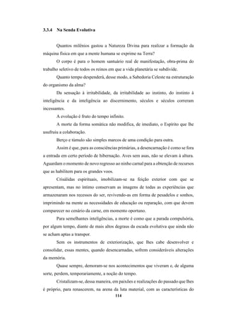 114
3.3.4 Na Senda Evolutiva
Quantos milênios gastou a Natureza Divina para realizar a formação da
máquina física em que a mente humana se exprime na Terra?
O corpo é para o homem santuário real de manifestação, obra-prima do
trabalho seletivo de todos os reinos em que a vida planetária se subdivide.
Quanto tempo despenderá, desse modo, a Sabedoria Celeste na estruturação
do organismo da alma?
Da sensação à irritabilidade, da irritabilidade ao instinto, do instinto à
inteligência e da inteligência ao discernimento, séculos e séculos correram
incessantes.
A evolução é fruto do tempo infinito.
A morte da forma somática não modifica, de imediato, o Espírito que lhe
usufruiu a colaboração.
Berço e túmulo são simples marcos de uma condição para outra.
Assim é que, para as consciências primárias, a desencarnação é como se fora
a entrada em certo período de hibernação. Aves sem asas, não se elevam à altura.
Aguardam o momento de novo regresso ao ninho carnal para a obtenção de recursos
que as habilitem para os grandes voos.
Crisálidas espirituais, imobilizam-se na feição exterior com que se
apresentam, mas no íntimo conservam as imagens de todas as experiências que
armazenaram nos recessos do ser, revivendo-as em forma de pesadelos e sonhos,
imprimindo na mente as necessidades de educação ou reparação, com que devem
comparecer no cenário da carne, em momento oportuno.
Para semelhantes inteligências, a morte é como que a parada compulsória,
por algum tempo, diante de mais altos degraus da escada evolutiva que ainda não
se acham aptas a transpor.
Sem os instrumentos de exteriorização, que lhes cabe desenvolver e
consolidar, essas mentes, quando desencarnadas, sofrem consideráveis alterações
da memória.
Quase sempre, demoram-se nos acontecimentos que viveram e, de alguma
sorte, perdem, temporariamente, a noção do tempo.
Cristalizam-se, dessa maneira, em paixões e realizações do passado que lhes
é próprio, para renascerem, na arena da luta material, com as características do
 