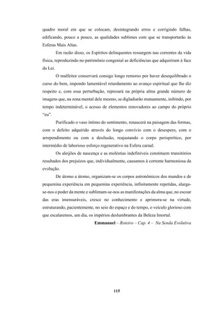 115
quadro moral em que se colocam, desintegrando erros e corrigindo falhas,
edificando, pouco a pouco, as qualidades sublimes com que se transportarão às
Esferas Mais Altas.
Em razão disso, os Espíritos delinquentes ressurgem nas correntes da vida
física, reproduzindo no patrimônio congenial as deficiências que adquiriram à face
da Lei.
O malfeitor conservará consigo longo remorso por haver desequilibrado o
curso do bem, impondo lamentável retardamento ao avanço espiritual que lhe diz
respeito e, com essa perturbação, represará na própria alma grande número de
imagens que, na zona mental dele mesmo, se digladiarão mutuamente, inibindo, por
tempo indeterminável, o acesso de elementos renovadores ao campo do próprio
“eu”.
Purificado o vaso íntimo do sentimento, renascerá na paisagem das formas,
com o defeito adquirido através do longo convívio com o desespero, com o
arrependimento ou com a desilusão, reajustando o corpo perispirítico, por
intermédio de laborioso esforço regenerativo na Esfera carnal.
Os aleijões de nascença e as moléstias indefiníveis constituem transitórios
resultados dos prejuízos que, individualmente, causamos à corrente harmoniosa da
evolução.
De átomo a átomo, organizam-se os corpos astronômicos dos mundos e de
pequenina experiência em pequenina experiência, infinitamente repetidas, alarga-
se-nos o poder da mente e sublimam-se-nos as manifestações da alma que, no escoar
das eras imensuráveis, cresce no conhecimento e aprimora-se na virtude,
estruturando, pacientemente, no seio do espaço e do tempo, o veículo glorioso com
que escalaremos, um dia, os impérios deslumbrantes da Beleza Imortal.
Emmanuel – Roteiro – Cap. 4 – Na Senda Evolutiva
 