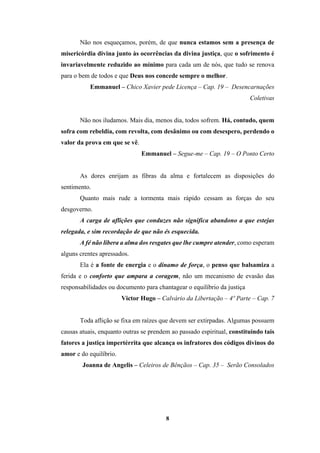 8
Não nos esqueçamos, porém, de que nunca estamos sem a presença de
misericórdia divina junto às ocorrências da divina justiça, que o sofrimento é
invariavelmente reduzido ao mínimo para cada um de nós, que tudo se renova
para o bem de todos e que Deus nos concede sempre o melhor.
Emmanuel – Chico Xavier pede Licença – Cap. 19 – Desencarnações
Coletivas
Não nos iludamos. Mais dia, menos dia, todos sofrem. Há, contudo, quem
sofra com rebeldia, com revolta, com desânimo ou com desespero, perdendo o
valor da prova em que se vê.
Emmanuel – Segue-me – Cap. 19 – O Ponto Certo
As dores enrijam as fibras da alma e fortalecem as disposições do
sentimento.
Quanto mais rude a tormenta mais rápido cessam as forças do seu
desgoverno.
A carga de aflições que conduzes não significa abandono a que estejas
relegada, e sim recordação de que não és esquecida.
A fé não libera a alma dos resgates que lhe cumpre atender, como esperam
alguns crentes apressados.
Ela é a fonte de energia e o dínamo de força, o penso que balsamiza a
ferida e o conforto que ampara a coragem, não um mecanismo de evasão das
responsabilidades ou documento para chantagear o equilíbrio da justiça
Victor Hugo – Calvário da Libertação – 4º Parte – Cap. 7
Toda aflição se fixa em raízes que devem ser extirpadas. Algumas possuem
causas atuais, enquanto outras se prendem ao passado espiritual, constituindo tais
fatores a justiça impertérrita que alcança os infratores dos códigos divinos do
amor e do equilíbrio.
Joanna de Angelis – Celeiros de Bênçãos – Cap. 35 – Serão Consolados
 