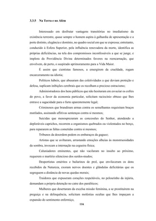 116
3.3.5 Na Terra e no Além
Interessado em desfrutar vantagens transitórias no imediatismo da
existência terrestre, quase sempre o homem aspira à galhardia de apresentação e a
porte distinto, elegância e domínio, no quadro social em que se expressa; entretanto,
conduzido à Esfera Superior, pela influência renovadora da morte, identifica as
próprias deficiências, na tela dos compromissos inconfessáveis a que se junge, e
implora da Providência Divina determinados favores na reencarnação, que
envolvem, de perto, o suspirado aprimoramento para a Vida Maior.
É assim que cientistas famosos, a emergirem da crueldade, rogam
encarceramento na idiotia;
Políticos hábeis, que abusaram das coletividades a que deviam proteção e
defesa, suplicam inibições cerebrais que os recolham a precioso ostracismo;
Administradores dos bens públicos que não hesitaram em esvaziar os cofres
do povo, a favor da economia particular, solicitam raciocínio obtuso que lhes
entrave a sagacidade para o furto aparentemente legal;
Criminosos que brandiram armas contra os semelhantes requisitam braços
mutilados, assinando aflitivas sentenças contra si mesmos;
Suicidas que menosprezaram as concessões do Senhor, atendendo a
deploráveis caprichos, recorrem a organismos quebrados ou violentados no berço,
para repararem as faltas cometidas contra si mesmos;
Tribunos da desordem pedem os embaraços da gaguez;
Artistas que se aviltaram, arrastando emoções alheias às monstruosidades
da sombra, invocam a internação na cegueira física;
Caluniadores eminentes, que não vacilaram no insulto ao próximo,
requerem o martírio silencioso dos surdos-mudos;
Desportistas eméritos e bailarinos de prol, que envileceram os dons
recebidos da Natureza, exoram nervos doentes e glândulas deficitárias que os
segreguem a distância de novas quedas morais;
Traidores que expuseram corações respeitáveis, no pelourinho da injúria,
demandam a própria detenção no catre dos paralíticos;
Mulheres que desertaram da excelsa missão feminina, a se prostituírem na
preguiça e na delinquência, solicitam moléstias ocultas que lhes impeçam a
expansão do sentimento enfermiço,
 