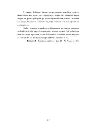 117
E expoentes da beleza e da graça que corromperam a perfeição corpórea,
convertendo-a em motivo para transgressões lamentáveis, requestam longos
estágios em quadros pênfigosos que lhes desfigurem a forma, de modo a expiarem
nas chagas da presença inquietante as culpas ominosas que lhes agoniam os
pensamentos…
Ajudai-vos, assim, buscando no auxílio constante aos outros o pagamento
facilitado das dívidas do pretérito, porquanto, amanhã, sereis na Espiritualidade as
consciências que hoje somos, abertas à fiscalização da Verdade, com a obrigação
de conhecer em nós mesmos a ulceração da treva e a carência da luz.
Emmanuel – Religião dos Espíritos – Cap. 26 – Na Terra e no Além
 