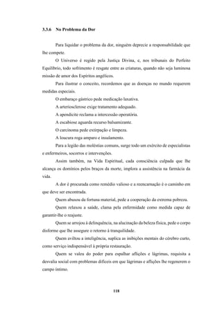 118
3.3.6 No Problema da Dor
Para liquidar o problema da dor, ninguém deprecie a responsabilidade que
lhe compete.
O Universo é regido pela Justiça Divina, e, nos tribunais do Perfeito
Equilíbrio, todo sofrimento é resgate entre as criaturas, quando não seja luminosa
missão de amor dos Espíritos angélicos.
Para ilustrar o conceito, recordemos que as doenças no mundo requerem
medidas especiais.
O embaraço gástrico pede medicação laxativa.
A arteriosclerose exige tratamento adequado.
A apendicite reclama a intercessão operatória.
A escabiose aguarda recurso balsamizante.
O carcinoma pede extirpação e limpeza.
A loucura roga amparo e insulamento.
Para a legião das moléstias comuns, surge todo um exército de especialistas
e enfermeiros, socorros e intervenções.
Assim também, na Vida Espiritual, cada consciência culpada que lhe
alcança os domínios pelos braços da morte, implora a assistência na farmácia da
vida.
A dor é procurada como remédio valioso e a reencarnação é o caminho em
que deve ser encontrada.
Quem abusou da fortuna material, pede a cooperação da extrema pobreza.
Quem relaxou a saúde, clama pela enfermidade como medida capaz de
garantir-lhe o reajuste.
Quem se arrojou à delinquência, na alucinação da beleza física, pede o corpo
disforme que lhe assegure o retorno à tranquilidade.
Quem aviltou a inteligência, suplica as inibições mentais do cérebro curto,
como serviço indispensável à própria restauração.
Quem se valeu do poder para espalhar aflições e lágrimas, requisita a
desvalia social com problemas difíceis em que lágrimas e aflições lhe regenerem o
campo íntimo.
 