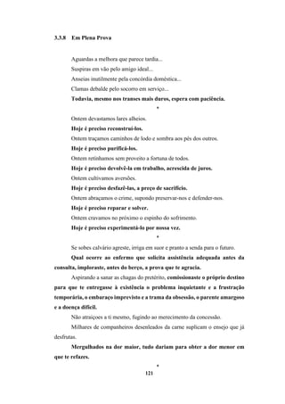 121
3.3.8 Em Plena Prova
Aguardas a melhora que parece tardia...
Suspiras em vão pelo amigo ideal...
Anseias inutilmente pela concórdia doméstica...
Clamas debalde pelo socorro em serviço...
Todavia, mesmo nos transes mais duros, espera com paciência.
*
Ontem devastamos lares alheios.
Hoje é preciso reconstruí-los.
Ontem traçamos caminhos de lodo e sombra aos pés dos outros.
Hoje é preciso purificá-los.
Ontem retínhamos sem proveito a fortuna de todos.
Hoje é preciso devolvê-la em trabalho, acrescida de juros.
Ontem cultivamos aversões.
Hoje é preciso desfazê-las, a preço de sacrifício.
Ontem abraçamos o crime, supondo preservar-nos e defender-nos.
Hoje é preciso reparar e solver.
Ontem cravamos no próximo o espinho do sofrimento.
Hoje é preciso experimentá-lo por nossa vez.
*
Se sobes calvário agreste, irriga em suor e pranto a senda para o futuro.
Qual ocorre ao enfermo que solicita assistência adequada antes da
consulta, imploraste, antes do berço, a prova que te agracia.
Aspirando a sanar as chagas do pretérito, comissionaste o próprio destino
para que te entregasse à existência o problema inquietante e a frustração
temporária, o embaraço imprevisto e a trama da obsessão, o parente amargoso
e a doença difícil.
Não atraiçoes a ti mesmo, fugindo ao merecimento da concessão.
Milhares de companheiros desenleados da carne suplicam o ensejo que já
desfrutas.
Mergulhados na dor maior, tudo dariam para obter a dor menor em
que te refazes.
*
 