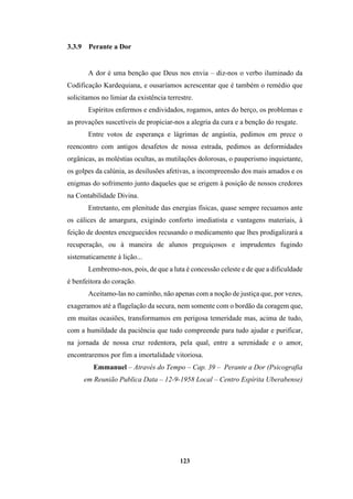 123
3.3.9 Perante a Dor
A dor é uma benção que Deus nos envia – diz-nos o verbo iluminado da
Codificação Kardequiana, e ousaríamos acrescentar que é também o remédio que
solicitamos no limiar da existência terrestre.
Espíritos enfermos e endividados, rogamos, antes do berço, os problemas e
as provações suscetíveis de propiciar-nos a alegria da cura e a benção do resgate.
Entre votos de esperança e lágrimas de angústia, pedimos em prece o
reencontro com antigos desafetos de nossa estrada, pedimos as deformidades
orgânicas, as moléstias ocultas, as mutilações dolorosas, o pauperismo inquietante,
os golpes da calúnia, as desilusões afetivas, a incompreensão dos mais amados e os
enigmas do sofrimento junto daqueles que se erigem à posição de nossos credores
na Contabilidade Divina.
Entretanto, em plenitude das energias físicas, quase sempre recuamos ante
os cálices de amargura, exigindo conforto imediatista e vantagens materiais, à
feição de doentes enceguecidos recusando o medicamento que lhes prodigalizará a
recuperação, ou à maneira de alunos preguiçosos e imprudentes fugindo
sistematicamente à lição...
Lembremo-nos, pois, de que a luta é concessão celeste e de que a dificuldade
é benfeitora do coração.
Aceitamo-las no caminho, não apenas com a noção de justiça que, por vezes,
exageramos até a flagelação da secura, nem somente com o bordão da coragem que,
em muitas ocasiões, transformamos em perigosa temeridade mas, acima de tudo,
com a humildade da paciência que tudo compreende para tudo ajudar e purificar,
na jornada de nossa cruz redentora, pela qual, entre a serenidade e o amor,
encontraremos por fim a imortalidade vitoriosa.
Emmanuel – Através do Tempo – Cap. 39 – Perante a Dor (Psicografia
em Reunião Publica Data – 12-9-1958 Local – Centro Espírita Uberabense)
 