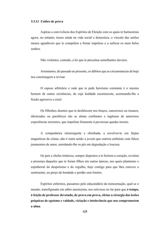 125
3.3.11 Uniões de prova
Aspiras a convivência dos Espíritos de Eleição com os quais te harmonizas
agora, no entanto, trazes ainda na vida social e domestica, o vínculo das uniões
menos agradáveis que te compelem a frenar impulsos e a sufocar os mais belos
sonhos.
Não violentes, contudo, a lei que te preceitua semelhantes deveres.
Arrastamos, do passado ao presente, os débitos que as circunstancias de hoje
nos constrangem a revisar.
O esposo arbitrário e rude que te pede heroísmo constante é o mesmo
homem de outras existências, de cuja lealdade escarneceste, acentuando-lhe a
feição agressiva e cruel.
Os filhinhos doentes que te desfalecem nos braços, cancerosos ou insanos,
idiotizados ou paralíticos são as almas confiantes e ingênuas de anteriores
experiências terrestres, que impeliste friamente à pavorosas quedas morais.
A companheira intransigente e obsidiada, a envolver-te em farpas
magnéticas de ciúme, não é outra senão a jovem que outrora embaíste com falsos
juramentos de amor, enredando-lhe os pés em degradação e loucura.
Os pais e chefes tirânicos, sempre dispostos a te ferirem o coração, revelam
a presença daqueles que te foram filhos em outras épocas, nos quais plantastes o
espinheiral do despotismo e do orgulho, hoje contigo para que lhes renoves o
sentimento, ao preço de bondade e perdão sem limites.
Espíritos enfermos, passamos pelo educandário da reencarnação, qual se o
mundo, transfigurado em sábio anestesista, nos retivesse no lar para que o tempo,
à feição de professor devotado, de prova em prova, efetue a cirurgia das lesões
psíquicas de egoísmo e vaidade, viciação e intolerância que nos comprometem
a alma.
 