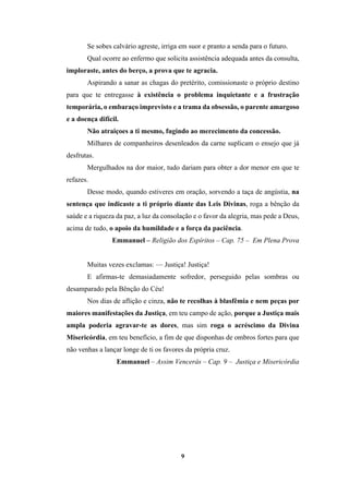 9
Se sobes calvário agreste, irriga em suor e pranto a senda para o futuro.
Qual ocorre ao enfermo que solicita assistência adequada antes da consulta,
imploraste, antes do berço, a prova que te agracia.
Aspirando a sanar as chagas do pretérito, comissionaste o próprio destino
para que te entregasse à existência o problema inquietante e a frustração
temporária, o embaraço imprevisto e a trama da obsessão, o parente amargoso
e a doença difícil.
Não atraiçoes a ti mesmo, fugindo ao merecimento da concessão.
Milhares de companheiros desenleados da carne suplicam o ensejo que já
desfrutas.
Mergulhados na dor maior, tudo dariam para obter a dor menor em que te
refazes.
Desse modo, quando estiveres em oração, sorvendo a taça de angústia, na
sentença que indicaste a ti próprio diante das Leis Divinas, roga a bênção da
saúde e a riqueza da paz, a luz da consolação e o favor da alegria, mas pede a Deus,
acima de tudo, o apoio da humildade e a força da paciência.
Emmanuel – Religião dos Espíritos – Cap. 75 – Em Plena Prova
Muitas vezes exclamas: — Justiça! Justiça!
E afirmas-te demasiadamente sofredor, perseguido pelas sombras ou
desamparado pela Bênção do Céu!
Nos dias de aflição e cinza, não te recolhas à blasfêmia e nem peças por
maiores manifestações da Justiça, em teu campo de ação, porque a Justiça mais
ampla poderia agravar-te as dores, mas sim roga o acréscimo da Divina
Misericórdia, em teu benefício, a fim de que disponhas de ombros fortes para que
não venhas a lançar longe de ti os favores da própria cruz.
Emmanuel – Assim Vencerás – Cap. 9 – Justiça e Misericórdia
 