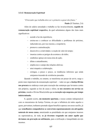 127
3.3.12 Remuneração Espiritual
“O lavrador que trabalha deve ser o primeiro a gozar dos frutos.”
Paulo (II Timóteo, 2.6)
Além do salário amoedado o trabalho se faz invariavelmente, seguido de
remuneração espiritual respectiva, da qual salientamos alguns dos itens mais
significativos:
− acende a luz da experiência;
− ensina-nos a conhecer as dificuldades e problemas do próximo,
induzindo-nos, por isso mesmo, a respeitá-lo;
− promove a autoeducação;
− desenvolve a criatividade e a noção de valor do tempo;
− imuniza contra os perigos da aventura e do tédio;
− estabelece apreço em nossa área de ação;
− dilata o entendimento;
− amplia-nos o campo das relações afetivas;
− atrai simpatia e colaboração;
− extingue, a pouco e pouco, as tendências inferiores que ainda
estejamos trazendo de existências passadas.
Quando o trabalho, no entanto, se transforma em prazer de servir, surge o
ponto mais importante da remuneração espiritual — toda vez que a Justiça Divina
nos procura no endereço exato para execução das sentenças que lavramos contra
nós próprios, segundo as leis de causa e efeito, se nos encontra em serviço ao
próximo, manda a Divina Misericórdia que a execução seja suspensa, por tempo
indeterminado.
E, quando ocorre, em momento oportuno, o nosso contato indispensável
com os mecanismos da Justiça Terrena, eis que a influência de todos aqueles a
quem, porventura, tenhamos prestado algum benefício aparece em nosso auxílio, já
que semelhantes companheiros se convertem espontaneamente em advogados
naturais de nossa causa, amenizando as penalidades em que estejamos incursos
ou suprimindo-as, de todo, se já tivermos resgatado em amor aquilo que
devíamos em provação ou sofrimento, para a retificação e tranquilidade em nós
mesmos.
 