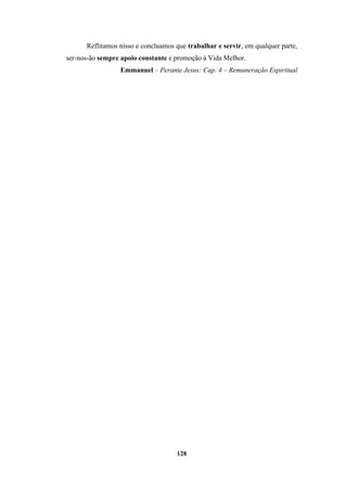 128
Reflitamos nisso e concluamos que trabalhar e servir, em qualquer parte,
ser-nos-ão sempre apoio constante e promoção à Vida Melhor.
Emmanuel – Perante Jesus: Cap. 4 – Remuneração Espiritual
 