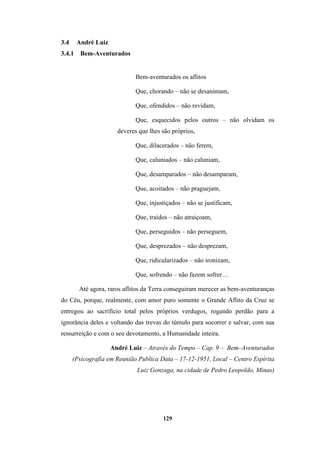 129
3.4 André Luiz
3.4.1 Bem-Aventurados
Bem-aventurados os aflitos
Que, chorando – não se desanimam,
Que, ofendidos – não revidam,
Que, esquecidos pelos outros – não olvidam os
deveres que lhes são próprios,
Que, dilacerados – não ferem,
Que, caluniados – não caluniam,
Que, desamparados – não desamparam,
Que, acoitados – não praguejam,
Que, injustiçados – não se justificam,
Que, traídos – não atraiçoam,
Que, perseguidos – não perseguem,
Que, desprezados – não desprezam,
Que, ridicularizados – não ironizam,
Que, sofrendo – não fazem sofrer…
Até agora, raros aflitos da Terra conseguiram merecer as bem-aventuranças
do Céu, porque, realmente, com amor puro somente o Grande Aflito da Cruz se
entregou ao sacrifício total pelos próprios verdugos, rogando perdão para a
ignorância deles e voltando das trevas do túmulo para socorrer e salvar, com sua
ressurreição e com o seu devotamento, a Humanidade inteira.
André Luiz – Através do Tempo – Cap. 9 – Bem–Aventurados
(Psicografia em Reunião Publica Data – 17-12-1951, Local – Centro Espírita
Luiz Gonzaga, na cidade de Pedro Leopoldo, Minas)
 