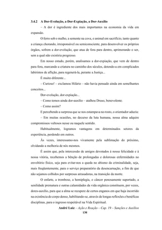 130
3.4.2 A Dor-Evolução, a Dor-Expiação, a Dor-Auxílio
– A dor é ingrediente dos mais importantes na economia da vida em
expansão.
O ferro sob o malho, a semente na cova, o animal em sacrifício, tanto quanto
a criança chorando, irresponsável ou semiconsciente, para desenvolver os próprios
órgãos, sofrem a dor-evolução, que atua de fora para dentro, aprimorando o ser,
sem a qual não existiria progresso.
Em nosso estudo, porém, analisamos a dor-expiação, que vem de dentro
para fora, marcando a criatura no caminho dos séculos, detendo-a em complicados
labirintos de aflição, para regenerá-la, perante a Justiça...
É muito diferente...
– Curioso! – exclamou Hilário – não havia pensado ainda em semelhantes
conceitos...
Dor-evolução, dor-expiação...
– Como temos ainda dor-auxílio – atalhou Druso, benevolente.
– Como assim?
E percebendo a surpresa que se nos estampava no rosto, o orientador aduziu:
– Em muitas ocasiões, no decurso da luta humana, nossa alma adquire
compromissos vultosos nesse ou naquele sentido.
Habitualmente, logramos vantagens em determinados setores da
experiência, perdendo em outros.
Às vezes, interessamo-nos vivamente pela sublimação do próximo,
olvidando a melhoria de nós mesmos.
É assim que, pela intercessão de amigos devotados à nossa felicidade e à
nossa vitória, recebemos a bênção de prolongadas e dolorosas enfermidades no
envoltório físico, seja para evitar-nos a queda no abismo da criminalidade, seja,
mais freqüentemente, para o serviço preparatório da desencarnação, a fim de que
não sejamos colhidos por surpresas arrasadoras, na transição da morte.
O enfarte, a trombose, a hemiplegia, o câncer penosamente suportado, a
senilidade prematura e outras calamidades da vida orgânica constituem, por vezes,
dores-auxílio, para que a alma se recupere de certos enganos em que haja incorrido
na existência do corpo denso, habilitando-se, através de longas reflexões e benéficas
disciplinas, para o ingresso respeitável na Vida Espiritual.
André Luiz – Ação e Reação – Cap. 19 – Sanções e Auxílios
 