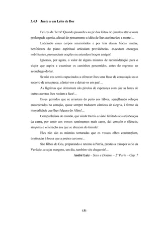 131
3.4.3 Junto a um Leito de Dor
Felizes da Terra! Quando passardes ao pé dos leitos de quantos atravessam
prolongada agonia, afastai do pensamento a idéia de lhes acelerardes a morte!...
Ladeando esses corpos amarrotados e por trás dessas bocas mudas,
benfeitores do plano espiritual articulam providências, executam encargos
nobilitantes, pronunciam orações ou estendem braços amigos!
Ignorais, por agora, o valor de alguns minutos de reconsideração para o
viajor que aspira a examinar os caminhos percorridos, antes do regresso ao
aconchego do lar.
Se não vos sentis capacitados a oferecer-lhes uma frase de consolação ou o
socorro de uma prece, afastai-vos e deixai-os em paz!...
As lágrimas que derramam são pérolas de esperança com que as luzes de
outras auroras lhes rociam a face!...
Esses gemidos que se arrastam do peito aos lábios, semelhando soluços
encarcerados no coração, quase sempre traduzem cânticos de alegria, à frente da
imortalidade que lhes fulgura do Além!...
Companheiros do mundo, que ainda trazeis a visão limitada aos arcabouços
da carne, por amor aos vossos sentimentos mais caros, dai consolo e silêncio,
simpatia e veneração aos que se abeiram do túmulo!
Eles não são as múmias torturadas que os vossos olhos contemplam,
destinadas à lousa que a poeira carcome...
São filhos do Céu, preparando o retorno à Pátria, prestes a transpor o rio da
Verdade, a cujas margens, um dia, também vós chegareis!...
André Luiz – Sexo e Destino – 2º Parte – Cap. 7
 