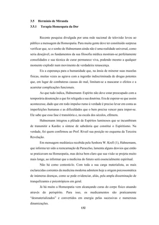 132
3.5 Hermínio de Miranda
3.5.1 Terapia Homeopata da Dor
Recente pesquisa divulgada por uma rede nacional de televisão levou ao
público a mensagem da Homeopatia. Para muita gente deve ter constituído surpresa
verificar que, se o sonho de Hahnemann ainda não é uma realidade universal, como
seria desejável, os fundamentos da sua filosofia médica mostram-se perfeitamente
consolidados e sua técnica de curar permanece viva, podendo mesmo a qualquer
momento explodir num movimento de verdadeira renascença.
Eis a esperança para a humanidade que, na ânsia de minorar suas mazelas
físicas, muitas vezes as agrava com a ingestão indiscriminada de drogas potentes
que, em lugar de combateras causas do mal, limitam-se a mascarar o efeitos e a
acarretar complicações funcionais.
Ao que tudo indica, Hahnemann–Espírito não deve estar preocupado com a
temporária desatenção a que foi relegada a sua doutrina. Era de esperar-se que assim
acontecesse, dado que em todo impulso rumo à verdade é preciso levar em conta as
imperfeições humanas e as dificuldades que o bem precisa vencer para impor-se.
Ele sabe que essa fase é transitória e, na escala dos séculos, efêmera.
Hahnemann integrou a plêiade de Espíritos luminosos que se incumbiram
de transmitir a Kardec a síntese de sabedoria que constitui o Espiritismo. Na
verdade, foi quem confirmou ao Prof. Rivail sua posição no esquema da Terceira
Revelação.
Em mensagem mediúnica recebida pela Senhora W. Krell (1), Hahnemann,
que informa ter sido a reencarnação de Paracelso, lamenta alguns desvios que então
se praticavam na Homeopatia, mas deixa bem claro que sua visão se projeta muito
mais longe, ao informar que a medicina do futuro será essencialmente espiritual.
Não há como contestá-lo. Com toda a sua carga materialista, as mais
esclarecidas correntes da medicina moderna admitem hoje a origem psicossomática
de inúmeras doenças, como se pode evidenciar, aliás, pela ampla disseminação de
tranquilizantes e psicotrópicos em geral.
Já há muito a Homeopatia vem alcançando curas do corpo físico atuando
através do perispírito. Para isso, os medicamentos são praticamente
“desmaterializados” e convertidos em energia pelas sucessivas e numerosas
dinamizações.
 