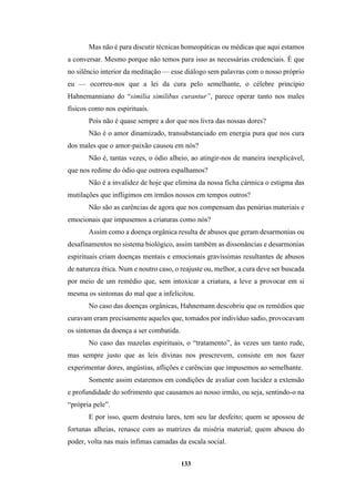 133
Mas não é para discutir técnicas homeopáticas ou médicas que aqui estamos
a conversar. Mesmo porque não temos para isso as necessárias credenciais. É que
no silêncio interior da meditação — esse diálogo sem palavras com o nosso próprio
eu — ocorreu-nos que a lei da cura pelo semelhante, o célebre princípio
Hahnemanniano do “similia similibus curantur”, parece operar tanto nos males
físicos como nos espirituais.
Pois não é quase sempre a dor que nos livra das nossas dores?
Não é o amor dinamizado, transubstanciado em energia pura que nos cura
dos males que o amor-paixão causou em nós?
Não é, tantas vezes, o ódio alheio, ao atingir-nos de maneira inexplicável,
que nos redime do ódio que outrora espalhamos?
Não é a invalidez de hoje que elimina da nossa ficha cármica o estigma das
mutilações que infligimos em irmãos nossos em tempos outros?
Não são as carências de agora que nos compensam das penúrias materiais e
emocionais que impusemos a criaturas como nós?
Assim como a doença orgânica resulta de abusos que geram desarmonias ou
desafinamentos no sistema biológico, assim também as dissonâncias e desarmonias
espirituais criam doenças mentais e emocionais gravíssimas resultantes de abusos
de natureza ética. Num e noutro caso, o reajuste ou, melhor, a cura deve ser buscada
por meio de um remédio que, sem intoxicar a criatura, a leve a provocar em si
mesma os sintomas do mal que a infelicitou.
No caso das doenças orgânicas, Hahnemann descobriu que os remédios que
curavam eram precisamente aqueles que, tomados por indivíduo sadio, provocavam
os sintomas da doença a ser combatida.
No caso das mazelas espirituais, o “tratamento”, às vezes um tanto rude,
mas sempre justo que as leis divinas nos prescrevem, consiste em nos fazer
experimentar dores, angústias, aflições e carências que impusemos ao semelhante.
Somente assim estaremos em condições de avaliar com lucidez a extensão
e profundidade do sofrimento que causamos ao nosso irmão, ou seja, sentindo-o na
“própria pele”.
E por isso, quem destruiu lares, tem seu lar desfeito; quem se apossou de
fortunas alheias, renasce com as matrizes da miséria material; quem abusou do
poder, volta nas mais ínfimas camadas da escala social.
 