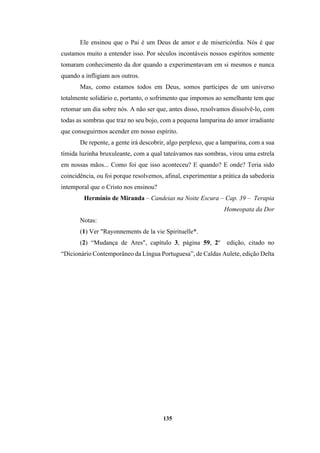 135
Ele ensinou que o Pai é um Deus de amor e de misericórdia. Nós é que
custamos muito a entender isso. Por séculos incontáveis nossos espíritos somente
tomaram conhecimento da dor quando a experimentavam em si mesmos e nunca
quando a infligiam aos outros.
Mas, como estamos todos em Deus, somos partícipes de um universo
totalmente solidário e, portanto, o sofrimento que impomos ao semelhante tem que
retomar um dia sobre nós. A não ser que, antes disso, resolvamos dissolvê-lo, com
todas as sombras que traz no seu bojo, com a pequena lamparina do amor irradiante
que conseguirmos acender em nosso espírito.
De repente, a gente irá descobrir, algo perplexo, que a lamparina, com a sua
tímida luzinha bruxuleante, com a qual tateávamos nas sombras, virou uma estrela
em nossas mãos... Como foi que isso aconteceu? E quando? E onde? Teria sido
coincidência, ou foi porque resolvemos, afinal, experimentar a prática da sabedoria
intemporal que o Cristo nos ensinou?
Hermínio de Miranda – Candeias na Noite Escura – Cap. 39 – Terapia
Homeopata da Dor
Notas:
(1) Ver "Rayonnements de la vie Spirituelle*.
(2) “Mudança de Ares", capítulo 3, página 59, 2º edição, citado no
“Dicionário Contemporâneo da Língua Portuguesa”, de Caldas Aulete, edição Delta
 