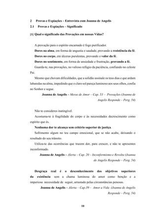 10
2 Provas e Expiações – Entrevista com Joanna de Angelis
2.1 Provas e Expiações – Significado
[1] Qual o significado das Provações em nossas Vidas?
A provação para o espírito encarnado é fogo purificador.
Dores na alma, em forma de angustia e saudade, provando a resistência da fé.
Dores no corpo, em úlceras purulentas, provando o valor da fé.
Dores no sentimento, em forma de ansiedade e frustração, provando a fé.
Guarda-te, nas provações, no valioso refúgio da paciência, confiando no celeste
Pai.
Mesmo que chovam dificuldades, que a solidão assinale os teus dias e que ardam
labaredas na alma, impedindo que o claro sol pareça luminoso aos seus olhos, confia
no Senhor e segue.
Joanna de Angelis – Messe de Amor – Cap. 53 – Provações (Joanna de
Angelis Responde – Perg. 54)
Não te consideres inatingível.
Acostuma-te à fragilidade do corpo e às necessidades decrescimento como
espírito que és.
Nenhuma dor te alcança sem critério superior de justiça.
Sofrimento algum no teu campo emocional, que se não acabe, deixando o
resultado do seu trânsito.
Utiliza-te das ocorrências que trazem dor, para crescer, e não te apresentes
inconformado.
Joanna de Angelis – Alerta – Cap. 20 – Inconformismo e Revolta (Joanna
de Angelis Responde – Perg. 54)
Desgraça real é o desconhecimento dos objetivos superiores
da existência sem a chama luminosa do amor como benção e a
imperiosa necessidade de seguir, arrastado pelas circunstâncias penosas.
Joanna de Angelis – Alerta – Cap.39 – Amor a Vida (Joanna de Angelis
Responde – Perg. 54)
 