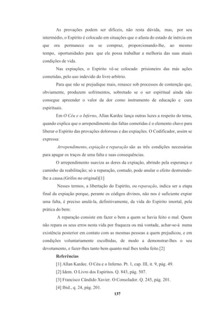 137
As provações podem ser difíceis, não resta dúvida, mas, por seu
intermédio, o Espírito é colocado em situações que o afasta do estado de inércia em
que ora permanece ou se compraz, proporcionando-lhe, ao mesmo
tempo, oportunidades para que ele possa trabalhar a melhoria das suas atuais
condições de vida.
Nas expiações, o Espírito vê-se colocado prisioneiro das más ações
cometidas, pelo uso indevido do livre arbítrio.
Para que não se prejudique mais, renasce sob processos de contenção que,
obviamente, produzem sofrimentos, sobretudo se o ser espiritual ainda não
consegue apreender o valor da dor como instrumento de educação e cura
espirituais.
Em O Céu e o Inferno, Allan Kardec lança outras luzes a respeito do tema,
quando explica que o arrependimento das faltas cometidas é o elemento chave para
liberar o Espírito das provações dolorosas e das expiações. O Codificador, assim se
expressa:
Arrependimento, expiação e reparação são as três condições necessárias
para apagar os traços de uma falta e suas consequências.
O arrependimento suaviza as dores da expiação, abrindo pela esperança o
caminho da reabilitação; só a reparação, contudo, pode anular o efeito destruindo-
lhe a causa.(Grifos no original)[1]
Nesses termos, a libertação do Espírito, ou reparação, indica ser a etapa
final da expiação porque, perante os códigos divinos, não nos é suficiente expiar
uma falta, é preciso anulá-la, definitivamente, da vida do Espírito imortal, pela
prática do bem:
A reparação consiste em fazer o bem a quem se havia feito o mal. Quem
não repara os seus erros nesta vida por fraqueza ou má vontade, achar-se-á numa
existência posterior em contato com as mesmas pessoas a quem prejudicou, e em
condições voluntariamente escolhidas, de modo a demonstrar-lhes o seu
devotamento, e fazer-lhes tanto bem quanto mal lhes tenha feito.[2]
Referências
[1] Allan Kardec. O Céu e o Inferno. Pt. 1, cap. III, it. 9, pág. 49.
[2] Idem. O Livro dos Espíritos. Q. 843, pág. 507.
[3] Francisco Cândido Xavier. O Consolador. Q. 245, pág. 201.
[4] Ibid., q. 24, pág. 201.
 