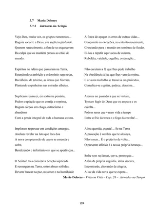 139
3.7 Maria Dolores
3.7.1 Jornadas no Tempo
Vejo-lhes, muita vez, os grupos rumorosos...
Rogam socorro a Deus, em suplício profundo.
Querem renascimento, a fim de se esquecerem
Da culpa que os mantém presos ao chão do
mundo.
Espíritos no Além que passaram na Terra,
Estendendo a ambição e o domínio sem peias,
Recolhem, de retorno, as obras que fizeram,
Plantando espinheiras nas estradas alheias.
Suplicam renascer, em extrema penúria,
Pedem expiação que os corrija e reprima,
Rogam corpos em chaga, ostracismo e
abandono
Com a perda integral de toda a humana estima.
Imploram regressar em condições amargas,
Anelam revelar na luta que lhes doa
A nova compreensão de quem se emenda e
sofre,
Bendizendo o infortúnio em que se aperfeiçoa...
O Senhor lhes concede a bênção suplicada
E ressurgem na Terra, entre almas sofridas,
Devem buscar na paz, no amor e na humildade
A força de apagar os erros de outras vidas...
Conquanto as exceções, no entanto novamente,
Crescendo para o mundo em sombras de ilusão,
Ei-los a repetir equívocos de outrora,
Rebeldia, vaidade, orgulho, ostentação...
Não escutam a fé que lhes pede trabalho
Na obediência à luz que lhes vem da rotina,
E a vasta multidão se transvia em protestos,
Complica-se a gritar, padece, desatina...
Atentos ao passado a que se voltam,
Tentam fugir de Deus que os ampara e os
escolta...
Pobres seres que varam vida e tempo
Entre o frio da treva e o fogo da revolta!...
Alma querida, escuta!... Se na Terra
A provação é sombra que te alcança,
Não temas... É o pretérito de volta...
O presente aflitivo é a nossa própria herança...
Sofre sem reclamar, serve, prossegue...
Além da própria angústia, alma sincera,
Encontrarás, chorando de alegria,
A luz da vida nova que te espera...
Maria Dolores – Vida em Vida – Cap. 28 – Jornadas no Tempo
 