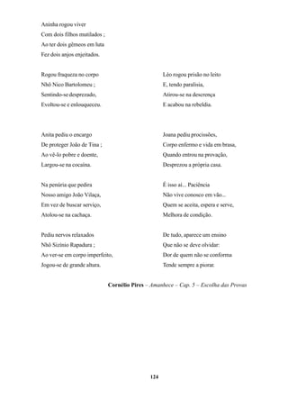 124
Aninha rogou viver
Com dois filhos mutilados ;
Ao ter dois gêmeos em luta
Fez dois anjos enjeitados.
Rogou fraqueza no corpo
Nhô Nico Bartolomeu ;
Sentindo-sedesprezado,
Evoltou-se e enlouqueceu.
Anita pediu o encargo
De proteger João de Tina ;
Ao vê-lo pobre e doente,
Largou-se na cocaína.
Na penúria que pedira
Nosso amigo João Vilaça,
Em vez de buscar serviço,
Atolou-se na cachaça.
Pediu nervos relaxados
Nhô Sizínio Rapadura ;
Ao ver-se em corpo imperfeito,
Jogou-se de grande altura.
Léo rogou prisão no leito
E, tendo paralisia,
Atirou-se na descrença
E acabou na rebeldia.
Joana pediu procissões,
Corpo enfermo e vida em brasa,
Quando entrou na provação,
Desprezou a própria casa.
É isso aí... Paciência
Não vive conosco em vão...
Quem se aceita, espera e serve,
Melhora de condição.
De tudo, aparece um ensino
Que não se deve olvidar:
Dor de quem não se conforma
Tende sempre a piorar.
Cornélio Pires – Amanhece – Cap. 5 – Escolha das Provas
 