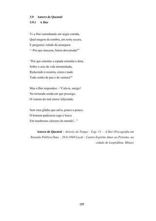 125
3.9 Antero de Quental
3.9.1 A Dor
Vi a Dor caminhando em negra estrada,
Qual megera da sombra, em noite escura,
E perguntei, ralado de amargura:
“–Por que nasceste, bruxa desvairada?”
“Por que ostentas a espada estranha e dura,
Sobre o seio da vida atormentada,
Reduzindo à miséria, cinza e nada
Todo sonho de paz e de ventura?”
Mas a Dor respondeu: –“Cala-te, amigo!
Na torturada senda em que prossigo,
O veneno do mal morre infecundo.
Sem meu gládio que salva, pouco a pouco,
O homem padeceria cego e louco
Em tenebrosos cárceres do mundo!...”
Antero de Quental – Através do Tempo – Cap. 11 – A Dor (Psicografia em
Reunião Publica Data – 28-6-1949 Local – Centro Espírita Amor ao Próximo, na
cidade de Leopoldina, Minas)
 