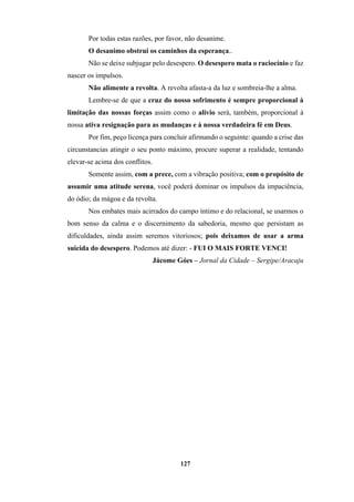 127
Por todas estas razões, por favor, não desanime.
O desanimo obstrui os caminhos da esperança..
Não se deixe subjugar pelo desespero. O desespero mata o raciocínio e faz
nascer os impulsos.
Não alimente a revolta. A revolta afasta-a da luz e sombreia-lhe a alma.
Lembre-se de que a cruz do nosso sofrimento é sempre proporcional à
limitação das nossas forças assim como o alivio será, também, proporcional à
nossa ativa resignação para as mudanças e à nossa verdadeira fé em Deus.
Por fim, peço licença para concluir afirmando o seguinte: quando a crise das
circunstancias atingir o seu ponto máximo, procure superar a realidade, tentando
elevar-se acima dos conflitos.
Somente assim, com a prece, com a vibração positiva; com o propósito de
assumir uma atitude serena, você poderá dominar os impulsos da impaciência,
do ódio; da mágoa e da revolta.
Nos embates mais acirrados do campo íntimo e do relacional, se usarmos o
bom senso da calma e o discernimento da sabedoria, mesmo que persistam as
dificuldades, ainda assim seremos vitoriosos; pois deixamos de usar a arma
suicida do desespero. Podemos até dizer: - FUI O MAIS FORTE VENCI!
Jácome Góes – Jornal da Cidade – Sergipe/Aracaju
 