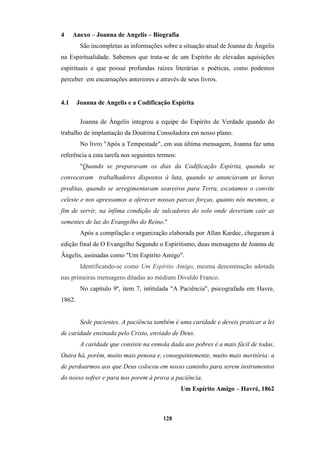 128
4 Anexo – Joanna de Angelis – Biografia
São incompletas as informações sobre a situação atual de Joanna de Ângelis
na Espiritualidade. Sabemos que trata-se de um Espírito de elevadas aquisições
espirituais e que possui profundas raízes literárias e poéticas, como podemos
perceber em encarnações anteriores e através de seus livros.
4.1 Joanna de Angelis e a Codificação Espírita
Joanna de Ângelis integrou a equipe do Espírito de Verdade quando do
trabalho de implantação da Doutrina Consoladora em nosso plano.
No livro "Após a Tempestade", em sua última mensagem, Joanna faz uma
referência a esta tarefa nos seguintes termos:
"Quando se preparavam os dias da Codificação Espírita, quando se
convocavam trabalhadores dispostos à luta, quando se anunciavam as horas
preditas, quando se arregimentavam seareiros para Terra, escutamos o convite
celeste e nos apressamos a oferecer nossas parcas forças, quanto nós mesmos, a
fim de servir, na ínfima condição de sulcadores do solo onde deveriam cair as
sementes de luz do Evangelho do Reino."
Após a compilação e organização elaborada por Allan Kardec, chegaram à
edição final de O Evangelho Segundo o Espiritismo, duas mensagens de Joanna de
Ângelis, assinadas como "Um Espírito Amigo".
Identificando-se como Um Espírito Amigo, mesma denominação adotada
nas primeiras mensagens ditadas ao médium Divaldo Franco.
No capítulo 9º, item 7, intitulada "A Paciência", psicografada em Havre,
1862.
Sede pacientes. A paciência também é uma caridade e deveis praticar a lei
de caridade ensinada pelo Cristo, enviado de Deus.
A caridade que consiste na esmola dada aos pobres é a mais fácil de todas.
Outra há, porém, muito mais penosa e, conseguintemente, muito mais meritória: a
de perdoarmos aos que Deus colocou em nosso caminho para serem instrumentos
do nosso sofrer e para nos porem à prova a paciência.
Um Espírito Amigo – Havré, 1862
 