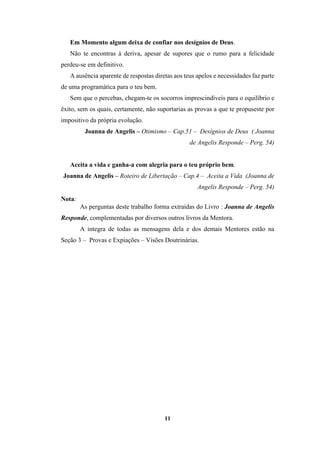11
Em Momento algum deixa de confiar nos desígnios de Deus.
Não te encontras à deriva, apesar de supores que o rumo para a felicidade
perdeu-se em definitivo.
A ausência aparente de respostas diretas aos teus apelos e necessidades faz parte
de uma programática para o teu bem.
Sem que o percebas, chegam-te os socorros imprescindíveis para o equilíbrio e
êxito, sem os quais, certamente, não suportarias as provas a que te propuseste por
impositivo da própria evolução.
Joanna de Angelis – Otimismo – Cap.51 – Desígnios de Deus ( Joanna
de Angelis Responde – Perg. 54)
Aceita a vida e ganha-a com alegria para o teu próprio bem.
Joanna de Angelis – Roteiro de Libertação – Cap.4 – Aceita a Vida (Joanna de
Angelis Responde – Perg. 54)
Nota:
As perguntas deste trabalho forma extraídas do Livro : Joanna de Angelis
Responde, complementadas por diversos outros livros da Mentora.
A integra de todas as mensagens dela e dos demais Mentores estão na
Seção 3 – Provas e Expiações – Visões Doutrinárias.
 