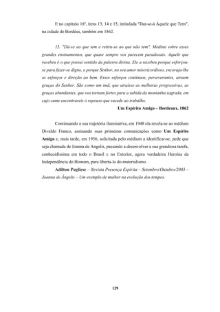 129
E no capítulo 18º, itens 13, 14 e 15, intitulada "Dar-se-á Àquele que Tem",
na cidade de Bordéus, também em 1862.
15. "Dá-se ao que tem e retira-se ao que não tem". Meditai sobre esses
grandes ensinamentos, que quase sempre vos parecem paradoxais. Aquele que
recebeu é o que possui sentido da palavra divina. Ele a recebeu porque esforçou-
se para fazer-se digno, e porque Senhor, no seu amor misericordioso, encoraja-lhe
os esforços e direção ao bem. Esses esforços contínuos, perseverantes, atraem
graças do Senhor. São como um imã, que atraísse as melhoras progressivas, as
graças abundantes, que vos tornam fortes para a subida da montanha sagrada, em
cujo cume encontrareis o repouso que sucede ao trabalho.
Um Espírito Amigo – Bordeaux, 1862
Continuando a sua trajetória iluminativa, em 1948 ela revela-se ao médium
Divaldo Franco, assinando suas primeiras comunicações como Um Espírito
Amigo e, mais tarde, em 1956, solicitada pelo médium a identificar-se, pede que
seja chamada de Joanna de Angelis, passando a desenvolver a sua grandiosa tarefa,
conhecidíssima em todo o Brasil e no Exterior, agora verdadeira Heroína da
Independência do Homem, para liberta-lo do materialismo.
Adilton Pugliese – Revista Presença Espírita – Setembro/Outubro/2003 –
Joanna de Ângelis – Um exemplo de mulher na evolução dos tempos.
 